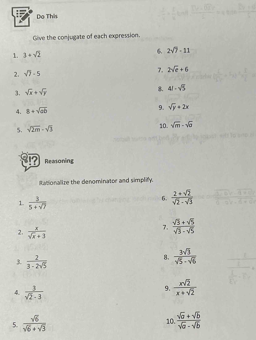 Do This 
Give the conjugate of each expression. 
1. 3+sqrt(2)
6. 2sqrt(7)-11
2. sqrt(7)-5
7. 2sqrt(e)+6
3. sqrt(x)+sqrt(y) 8. 4/-sqrt(5)
4. 8+sqrt(ab)
9. sqrt(y)+2x
5. sqrt(2m)-sqrt(3) 10. sqrt(m)-sqrt(a)
Reasoning 
Rationalize the denominator and simplify. 
1.  3/5+sqrt(7) 
6.  (2+sqrt(2))/sqrt(2)-sqrt(3) 
2.  x/sqrt(x)+3 
7.  (sqrt(3)+sqrt(5))/sqrt(3)-sqrt(5) 
3.  2/3-2sqrt(5) 
8.  3sqrt(3)/sqrt(5)-sqrt(6) 
4.  3/sqrt(2)-3 
9.  xsqrt(2)/x+sqrt(2) 
5.  sqrt(6)/sqrt(6)+sqrt(3) 
10.  (sqrt(a)+sqrt(b))/sqrt(a)-sqrt(b) 