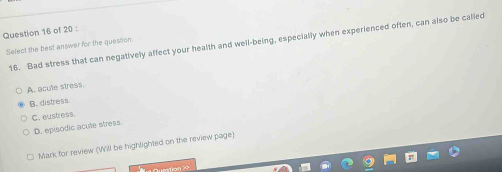 Select the best answer for the question. 16. Bad stress that can negatively affect your health and well-being, especially when experienced often, can also be called
A. acute stress.
B. distress.
C. eustress.
D. episodic acute stress.
Mark for review (Will be highlighted on the review page)