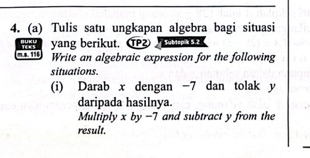 Tulis satu ungkapan algebra bagi situasi 
BUKU yang berikut. T Subtopik 5.2
TEKS 
m.s. 116 Write an algebraic expression for the following 
situations. 
(i) Darab x dengan -7 dan tolak y
daripada hasilnya. 
Multiply x by −7 and subtract y from the 
result.