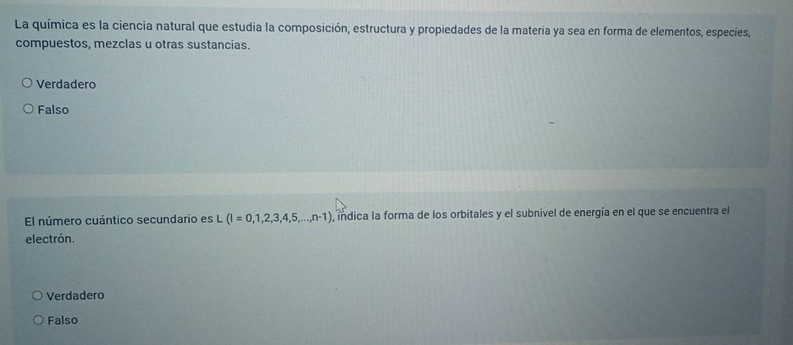 La química es la ciencia natural que estudia la composición, estructura y propiedades de la materia ya sea en forma de elementos, especies,
compuestos, mezclas u otras sustancias.
Verdadero
Falso
El número cuántico secundario es L (I=0,1,2,3,4,5,...,n-1) , indica la forma de los orbitales y el subnivel de energía en el que se encuentra el
electrón.
Verdadero
Falso