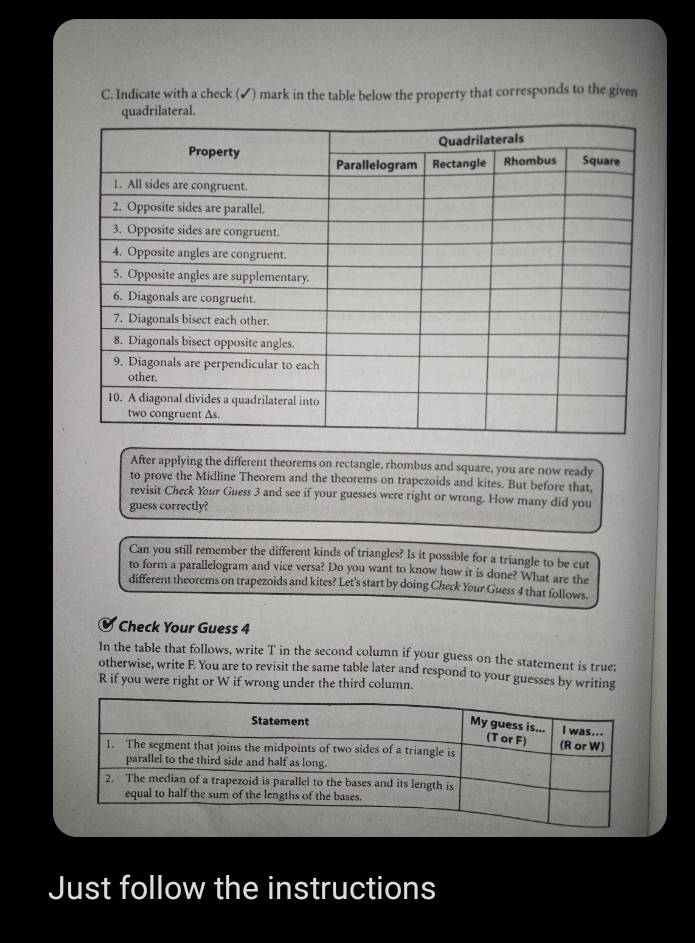 Indicate with a check (✔) mark in the table below the property that corresponds to the given 
After applying the different theorems on rectangle, rhombus and square, you are now ready 
to prove the Midline Theorem and the theorems on trapezoids and kites. But before that, 
revisit Check Your Guess 3 and see if your guesses were right or wrong. How many did you 
guess correctly? 
Can you still remember the different kinds of triangles? Is it possible for a triangle to be cut 
to form a parallelogram and vice versa? Do you want to know how it is done? What are the 
different theorems on trapezoids and kites? Let's start by doing Check Your Guess 4 that follows. 
Check Your Guess 4 
In the table that follows, write T in the second column if your guess on the statement is true; 
otherwise, write F. You are to revisit the same table later and respond to your guesses by writing 
R if you were right or W if wrong under the third column. 
Just follow the instructions