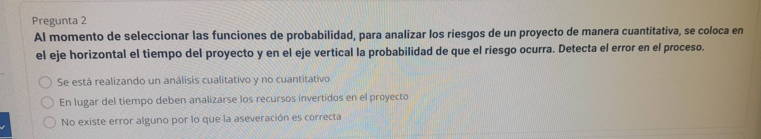 Pregunta 2
Al momento de seleccionar las funciones de probabilidad, para analizar los riesgos de un proyecto de manera cuantitativa, se coloca en
el eje horizontal el tiempo del proyecto y en el eje vertical la probabilidad de que el riesgo ocurra. Detecta el error en el proceso.
Se está realizando un análisis cualitativo y no cuantitativo
En lugar del tiempo deben analizarse los recursos invertidos en el proyecto
No existe error alguno por lo que la aseveración es correcta