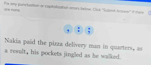 Fix any punctuation or capitalization errors below. Click ''Submit Answer'' if there 
are none. 
Nakia paid the pizza delivery man in quarters, as 
a result, his pockets jingled as he walked.