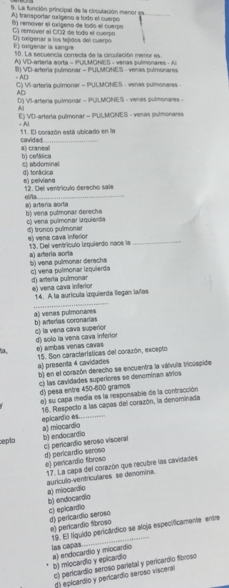 La función principal de la circulación menor es_
A) transportar oxigeno a todo el cuerpo
B) remover el axígena de todo el cuerpo
C) remover el CO2 de todo el cuerpo
D) oxigenar a los tejidos del cuerpo
E) oxigenar la sangre
10. La secuencia correcta de la circulación menor es
A) VD-artería aorta - PULMONES - venas pulmonares - A
B) VD-artería pulmonar - PULMONES - venas pulmonares
= AD
C) VI-artería pulmonar - PULMONES - venas pulmonares -
AD
D) VI-arteria pulmonar - PULMONES - venas pulmonares -
Al
E) VD-arteria pulmonar - PULMONES - venas pulmonares
- Ali
11. El corazón está ubicado en la
cavidad._
a) craneal
b) cefálica
c) abdominal
d) torácica
e) pelviana
12. Del ventrículo derecho sale
_
el/la
a) artería aorla
b) vena pulmonar derecha
c) vena pulmonar izquierda
d) tronco pulmonar
_
e) vena cava inferior
13. Del ventrículo izquierdo nace la
a) arteria aorta
b) vena pulmonar derecha
c) vena pulmonar izquierda
d) arteria pulmonar
e) vena cava inferior
_
14. A la aurícula izquierda llegan laílas
a) venas pulmonares
b) arterias coronarias
c) la vena cava superior
la e) ambas venas cavas d) solo la vena cava inferior
15. Son características del corazón, excepto
a) presenta 4 cavidades
b) en el corazón derecho se encuentra la válvula tricúspide
c) las cavidades superiores se denominan atrios
d) pesa entre 450-600 gramos
e) su capa media es la responsabie de la contracción
_
16. Respecto a las capas del corazón, la denominada
a) miocardio epicardio es.....
epto b) endocardio
c) pericardio seroso visceral
d) pericardio seroso
e) pericardio fibroso
17. La capa del corazón que recubre las cavidades
aurículo-ventriculares se denomina.
a) miocardio
b) endocardio
c) epicardio
d) pericardio seroso
e) pericardio fibroso
19. El líquido pericárdico se aloja especificamente entre
las capas
_
a) endocardio y miocardio
b) miocardio y epicardio
c) pericardio seroso parietal y pericardio fibroso
d) epicardio y pericardio seroso visceral