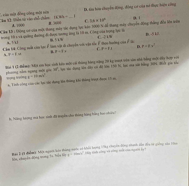 C. của một đồng công một nén D. tàu hỏa chuyển động, động cơ của nó thực hiện công
Câu 12: Điền từ vào chỗ chẩm: IKWh= _J
A. 1000 B. 3600 C. 3,6* 10^6
D. |
Câu 13 : Động cơ của một thang máy tác dụng lực kéo 5000 N để thang máy chuyển động thẳng đều lên trên
trong 10 s và quãng đường đi được tương ứng là 10 m. Công của trọng lực là
A. 5 kJ B. 5 kW C. -2 kW D. -5 kJ.
Câu 14: Công suất của lực vector F làm vật di chuyển với vận tốc vector V theo hướng của vector F là:
A. P=F.vt B. P=F_.V C. P=F.t D. P=F.v^2
Bài 1 (2 điểm): Một em học sinh kéo một cái thùng hàng nặng 20 kg trượt trên sản nhà bằng một dây hợp với
phương nằm ngang một góc 30° T, lực tác dụng lên dây có độ lớn 150 N, lực ma sát bằng 30N. Biết gia tốc
trọng trường g=10m/s^2. 
a, Tính công của các lực tác dụng lên thùng khi thùng trượt được 15 m,
b, Năng lượng mà học sinh đã truyền cho thùng hàng bằng bao nhiêu?
Bài 2 (1 điễm): Một người kéo thùng nước có khổi lượng 15kg chuyển động nhanh dần đều từ giếng sâu 10m
lên, chuyến động trong 5s. Nếu lấy g=10m/s^2. Hãy tính công và công suất của người ấy?