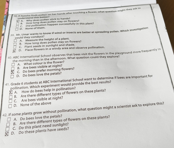 If Ayesha finds pollen on her hands after touching a flower, what question might they ask to
understand this better?
A. Why does pollen stick to hands?
B. How long does pollen stay on flowers?
D. None of them. C. Did pollination happen successfully in this plant?
39. Mr. Umar wants to know if wind or insects are better at spreading pollen. Which investigation
could they conduct? A. Measure the height of a plant.
B. How long does pollen stay on flowers?
C. Plant seeds in sunlight and shade.
D. Place flowers in a windy area and observe pollination.
40. ABC International School observes that bees visit the flowers in the playground more frequently in
the morning than in the afternoon. What question could they explore?
A. What colour is the flower?
B. Are bees visible at night?
C. Do bees prefer morning flowers?
D. Do bees love the petals?
41. Grade 6 students at ABC International School want to determine if bees are important for
pollination. Which experiment would provide the best results?
A. How do bees help in pollination?
B. Are there different types of flowers on these plants?
C. Are bees visible at night?
D. None of the above
42. If some plants grow without pollination, what question might a scientist ask to explore this?
A. Do bees love the petals?
B. Are there different types of flowers on these plants?
C. Do this plant need sunlight?
D. Do these plants have seeds?