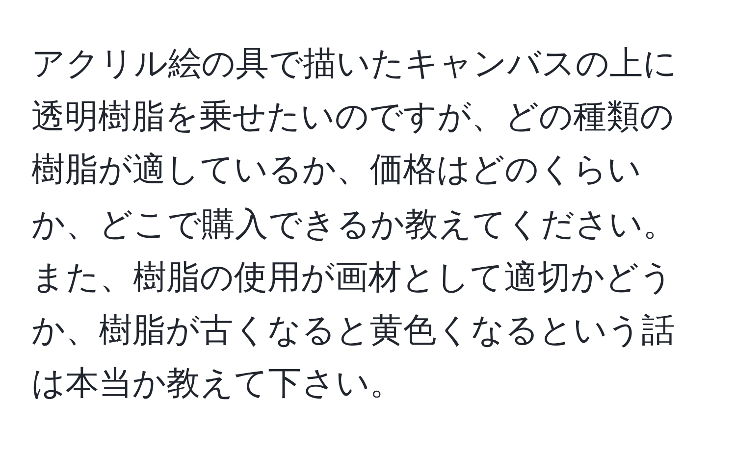 アクリル絵の具で描いたキャンバスの上に透明樹脂を乗せたいのですが、どの種類の樹脂が適しているか、価格はどのくらいか、どこで購入できるか教えてください。また、樹脂の使用が画材として適切かどうか、樹脂が古くなると黄色くなるという話は本当か教えて下さい。