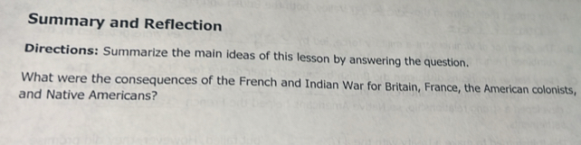 Summary and Reflection 
Directions: Summarize the main ideas of this lesson by answering the question. 
What were the consequences of the French and Indian War for Britain, France, the American colonists, 
and Native Americans?