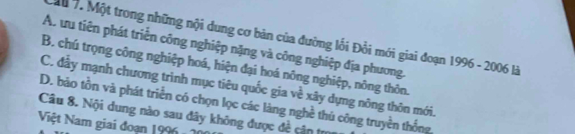 Ấu 7. Một trong những nội dung cơ bản của đường lối Đồi mới giai đoạn 1996 - 2006 là
A. ưu tiên phát triển công nghiệp nặng và công nghiệp địa phương.
B. chú trọng công nghiệp hoá, hiện đại hoá nông nghiệp, nông thôn.
C. đầy mạnh chương trình mục tiêu quốc gia về xây dựng nông thôn mới.
D. bảo tồn và phát triển có chọn lọc các làng nghề thủ công truyền thống
Câu 8. Nội dung nào sau đây không được đề cận tự
Niệt Nam giai đoạn 1996