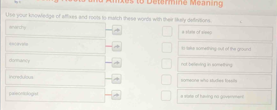 Try I ixes to Determine Meaning
Use your knowledge of affixes and roots to match these words with their likely definitions.
anarchy a state of sleep
excavate to take something out of the ground
dormancy not believing in something
incredulous
someone who studies fossils
paleontologist a state of having no government