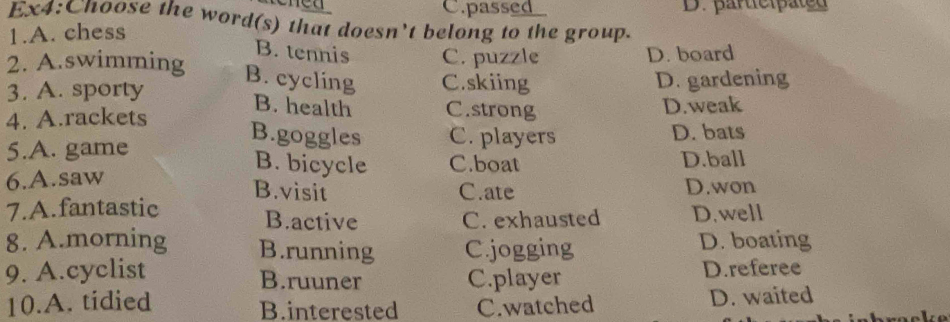 C.passed D. participated
Ex4:Choose the word(s) that doesn't belong to the group.
1.A. chess
B. tennis
C. puzzle
2. A.swimming D. board
B. cycling C.skiing
3. A. sporty D. gardening
B. health C.strong
4. A.rackets D.weak
5.A. game
B.goggles C. players D. bats
B. bicycle C.boat D.ball
6.A.saw
B.visit C.ate
D.won
7.A.fantastic D.well
B.active C. exhausted
8. A.morning B.running C.jogging
D. boating
9. A.cyclist B.ruuner C.player
D.referee
10.A. tidied
B.interested C.watched D. waited