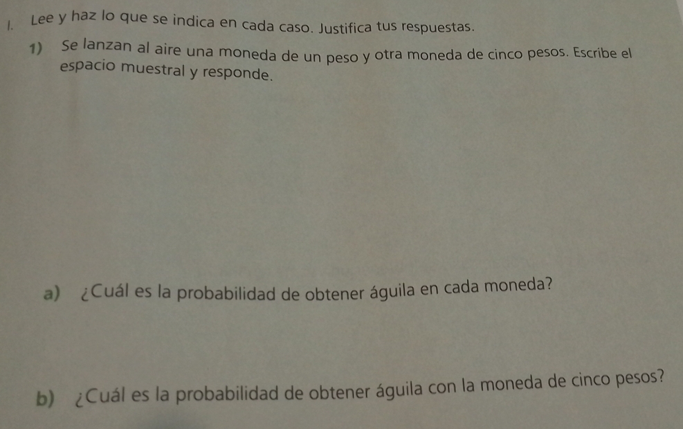 Lee y haz lo que se indica en cada caso. Justifica tus respuestas. 
1) Se lanzan al aire una moneda de un peso y otra moneda de cinco pesos. Escribe el 
espacio muestral y responde. 
a) ¿Cuál es la probabilidad de obtener águila en cada moneda? 
b) ¿Cuál es la probabilidad de obtener águila con la moneda de cinco pesos?