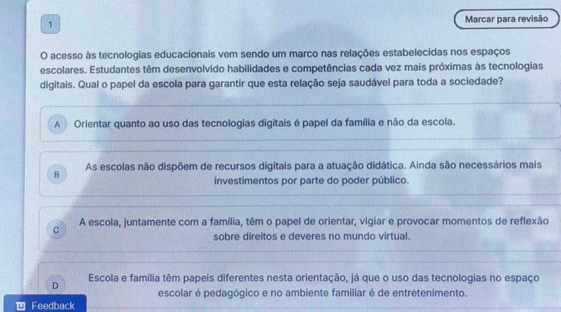 Marcar para revisão
O acesso às tecnologias educacionais vem sendo um marco nas relações estabelecidas nos espaços
escolares. Estudantes têm desenvolvido habilidades e competências cada vez mais próximas às tecnologias
digitais. Qual o papel da escola para garantir que esta relação seja saudável para toda a sociedade?
A ) Orientar quanto ao uso das tecnologias digitais é papel da família e não da escola.
B As escolas não dispõem de recursos digitais para a atuação didática. Ainda são necessários mais
investimentos por parte do poder público.
C A escola, juntamente com a família, têm o papel de orientar, vigiar e provocar momentos de reflexão
sobre direitos e deveres no mundo virtual.
Escola e família têm papeis diferentes nesta orientação, já que o uso das tecnologias no espaço
D
escolar é pedagógico e no ambiente familiar é de entretenimento.
Feedback