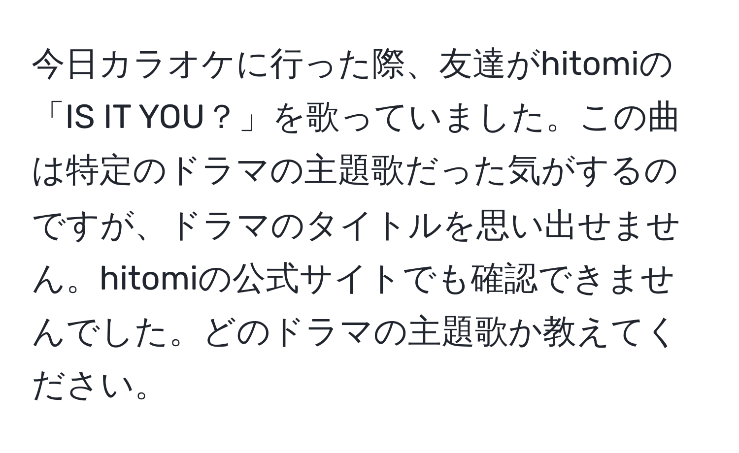 今日カラオケに行った際、友達がhitomiの「IS IT YOU？」を歌っていました。この曲は特定のドラマの主題歌だった気がするのですが、ドラマのタイトルを思い出せません。hitomiの公式サイトでも確認できませんでした。どのドラマの主題歌か教えてください。