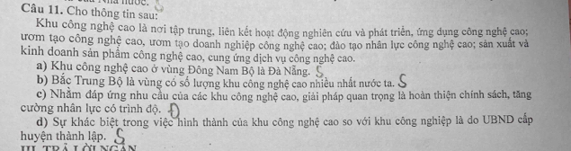 Cho thông tin sau: 
Khu công nghệ cao là nơi tập trung, liên kết hoạt động nghiên cứu và phát triển, ứng dụng công nghệ cao; 
ướm tạo công nghệ cao, ươm tạo doanh nghiệp công nghệ cao; đảo tạo nhân lực công nghệ cao; sản xuất và 
kinh doanh sản phẩm công nghệ cao, cung ứng dịch vụ công nghệ cao. 
a) Khu công nghệ cao ở vùng Đông Nam Bộ là Đà Nẵng. 
b) Bắc Trung Bộ là vùng có số lượng khu cổng nghệ cao nhiều nhất nước ta. 
c) Nhằm đáp ứng nhu cầu của các khu công nghệ cao, giải pháp quan trọng là hoàn thiện chính sách, tăng 
cường nhân lực có trình độ. 
d) Sự khác biệt trong việc hình thành của khu công nghệ cao so với khu công nghiệp là do UBND cấp 
huyện thành lập.