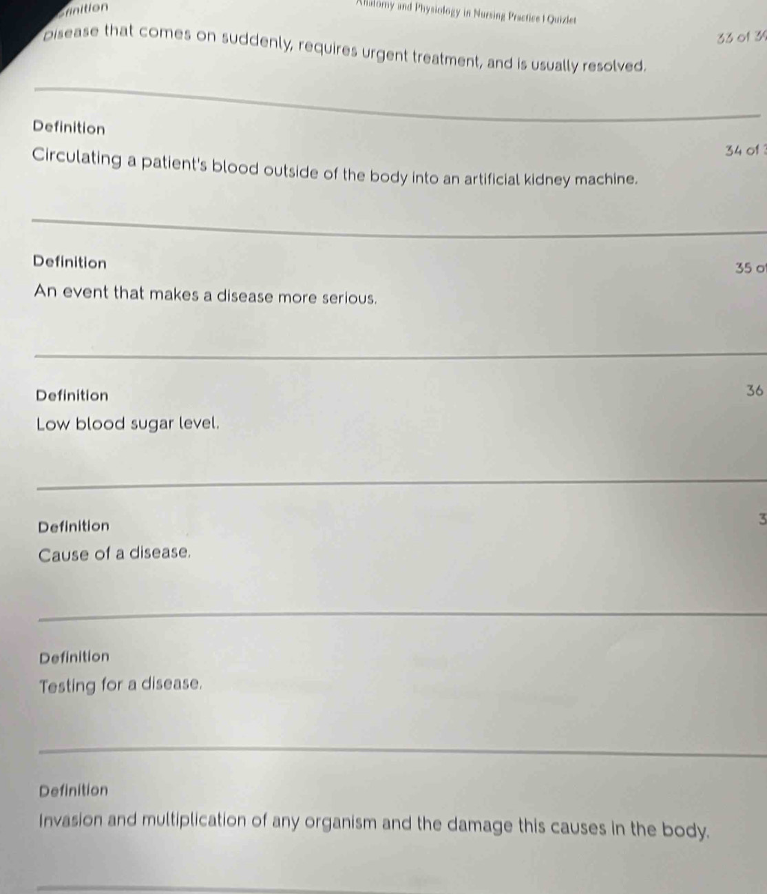 Srinition 
Ahalomy and Physiology in Nursing Practice | Quizlet 
33 of 34 
Disease that comes on suddenly, requires urgent treatment, and is usually resolved. 
_ 
Definition
34 of 
Circulating a patient's blood outside of the body into an artificial kidney machine. 
_ 
Definition
35 o 
An event that makes a disease more serious. 
_ 
Definition 
36 
Low blood sugar level. 
_ 
_ 
Definition 3 
Cause of a disease. 
_ 
Definition 
Testing for a disease. 
_ 
Definition 
Invasion and multiplication of any organism and the damage this causes in the body. 
_
