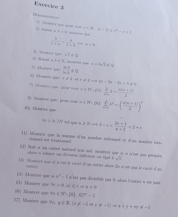 Démonstration
1)   Montrer que pour tout x∈ R,|x-1|≤slant x^2-x+1
2) Soient a,b>0 , montrer que
 b/1+a = a/1+b Rightarrow a=b
3) Montrer que: sqrt(2)∉ Q
4) Soient a. b∈ Z , montrer que a+bsqrt(2)∉ Q
5) Montrer que:  ln 2/ln 3 ∉ Q
6) Montrer que: x!= 2 et y!= 2Rightarrow xy-2x-2y+4!= 0
7) Montrer que: pour tout n∈ N 0 :sumlimits _(k=1)^nk= (n(n+1))/2 
9) Montrer que: pour tout n∈ N 0 :sumlimits _(k=1)^nk^3=( (n(n+1))/2 )^2
10) Montrer que
forall epsilon >0.exists N tel que n≥slant NRightarrow 2-e <2+e
11) Montrer que la somme d'un nombre rationnel et d'un nombre irra-
tionnel est irrationnel
12) Soit n un entier naturel non nul, montrer que si n n'est pas premier
alors n admet un diviseur inférieur ou égal à sqrt(n)
13) Montrer que si n est le carré d'un entier alors 2n n'est pas le carré d'un
entier.
14) Montrer que si n^2-1 n'est pas divisible par 8. alors l'entier n est pair.
15) Montrer que forall c>0,|a|≤slant ∈ Rightarrow a=0
16) Montrer que forall n∈ N  0 ,6|7^n-1
17) Montrer que forall x,y∈ R,(x!= -1 et y!= -1)Rightarrow x+y+xy!= -1