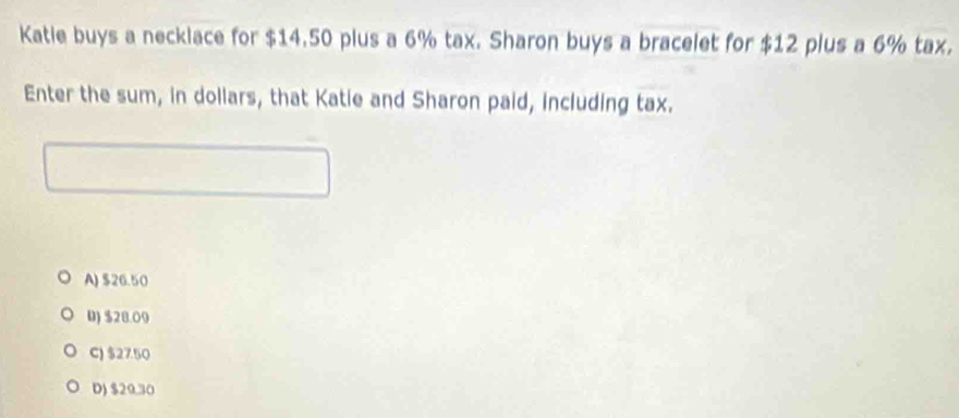 Katle buys a necklace for $14.50 plus a 6% tax. Sharon buys a bracelet for $12 plus a 6% tax.
Enter the sum, in dollars, that Katie and Sharon paid, including tax.
A) $26.50
D) $28.09
C) $27.50
D) $29.30