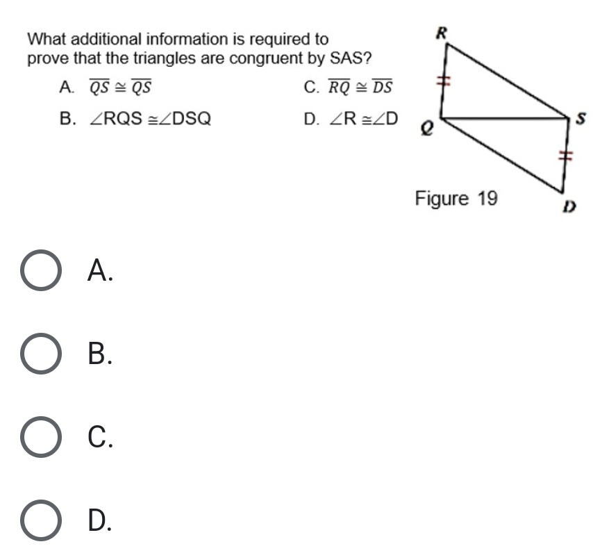 What additional information is required to
prove that the triangles are congruent by SAS?
A. overline QS≌ overline QS C. overline RQ≌ overline DS
B. ∠ RQS≌ ∠ DSQ D. ∠ R≌ ∠ D
A.
B.
C.
D.