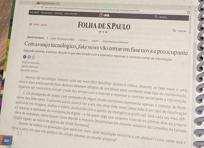 Com avanço tecno
htps:/www1.folha.uol com.beflustrissima/2018/04/com-avanco-tecnologico-fake-news-vao-entrar-em-fase-nova-e-preocupante.shiml
UOL HOST  PAGSEGURO CURSOS LOUA VIRTUOL UOL BUSCA
MENU ASSINE Folha de S.Paulo
***
BUSCAR a
ilustríssima > clube de leitura folha cartuns capas ilustríssima conversa
Com avanço tecnológico, fake news vão entrar em fase nova e preocupante
Segundo autores, é preciso discutir o que deu errado com a internet e repensar o contrato social da informação
Virgilio Almeida
Danilo Doneda
Ronaldo Lemos
Avanço da tecnologia tornará cada vez mais fácil falsificar áudios e vídeos, levando as fake news a uma
nova e mais preocupante fase. Autores debatem eficácia de iniciativas para combater esse tipo de manipulação.
Sugerem ser necessário discutir o que deu errado com a internet e repensar o contrato social para a informação.
[...] A divulgação de textos com conteúdo de algum modo mentiroso representa apenas o começo do fenô-
meno das foke news. O próximo passo parece ser a era das deep foke news (deep foke é um tipo de falsificação
profunda em imagens, áudios e vídeos, produzida com o auxílio de inteligência artificial). Será cada vez mais difi-
cil separar a realidade da manipulação digital - e há quem diga que estamos vivendo os últimos dias da própria
ideia de realidade, como fazem Claire Wardle e Hossein Derakhshan em recente relatório do Conselho da Europa
[(órgão ligado ao bloco de países da União Europeia].
falsa a cena em que um político diz coisas odiosas ou recebe propina? [...] Diante de vídeos ou gravações que parecem reais, qual reputação resistiria a um ataque? Como saber que é
20