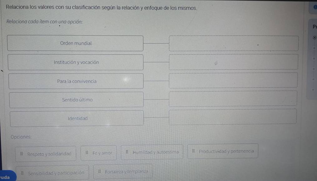 Relaciona los valores con su clasificación según la relación y enfoque de los mismos.
Relaciona cada ítem con una opción:
P
Orden mundial
Institución y vocación
Para la convivencia
Sentido último
Identidad
Opciones:
:: Respeto y solidaridad :: Fe y amor Humildad y autoestima Productividad y pertenencia
# Sensibilidad'y participación : Fortaleza y templanza
uda