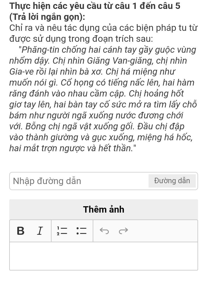 Thực hiện các yêu cầu từ câu 1 đến câu 5 
(Trả lời ngắn gọn): 
Chỉ ra và nêu tác dụng của các biện pháp tu từ 
được sử dụng trong đoạn trích sau: 
"Phăng-tin chống hai cánh tay gầy guộc vùng 
nhổm dậy. Chị nhìn Giăng Van-giăng, chị nhìn 
Gia-ve rồi lại nhìn bà xơ. Chị há miệng như 
muốn nói gì. Cổ họng có tiếng nấc lên, hai hàm 
răng đánh vào nhau cầm cập. Chị hoảng hốt 
giơ tay lên, hai bàn tay cố sức mở ra tìm lấy chỗ 
bám như người ngã xuống nước đương chới 
với. Bỗng chị ngã vật xuống gối. Đầu chị đập 
vào thành giường và gục xuống, miệng há hốc, 
hai mắt trợn ngược và hết thần." 
Nhập đường dẫn Đường dẫn 
Thêm ảnh 
B I beginarrayr 1- 2=endarray