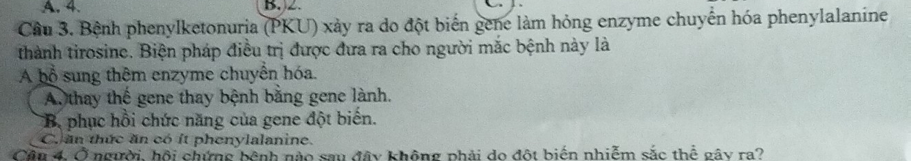 A. 4. B, 2.
Cầu 3. Bệnh phenylketonuria (PKU) xảy ra do đột biển gene làm hỏng enzyme chuyển hóa phenylalanine
thành tirosine. Biện pháp điều trị được đưa ra cho người mắc bệnh này là
A bổ sung thêm enzyme chuyển hóa.
A. thay thế gene thay bệnh bằng gene lành.
B. phục hồi chức năng của gene đột biến.
C. ăn thức ăn có ít phenylalanine.
Cầu 4, Ở người, hội chứng bệnh nào sau đây không phải do đột biển nhiễm sắc thể gây ra?