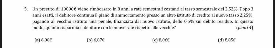 Un prestito di 10000€ viene rimborsato in 8 anni a rate semestrali costanti al tasso semestrale del 2,52%. Dopo 3
anni esatti, il debitore continua il piano di ammortamento presso un altro istituto di credito al nuovo tasso 2,25%,
pagando al vecchio istituto una penale, finanziata dal nuovo istituto, dello 0,5% sul debito residuo. In questo
modo, quanto risparmia il debitore con le nuove rate rispetto alle vecchie? (punti 4)
(a) 6,08€ (b) 6,87€ (c) 8,06€ (d) 8,85€