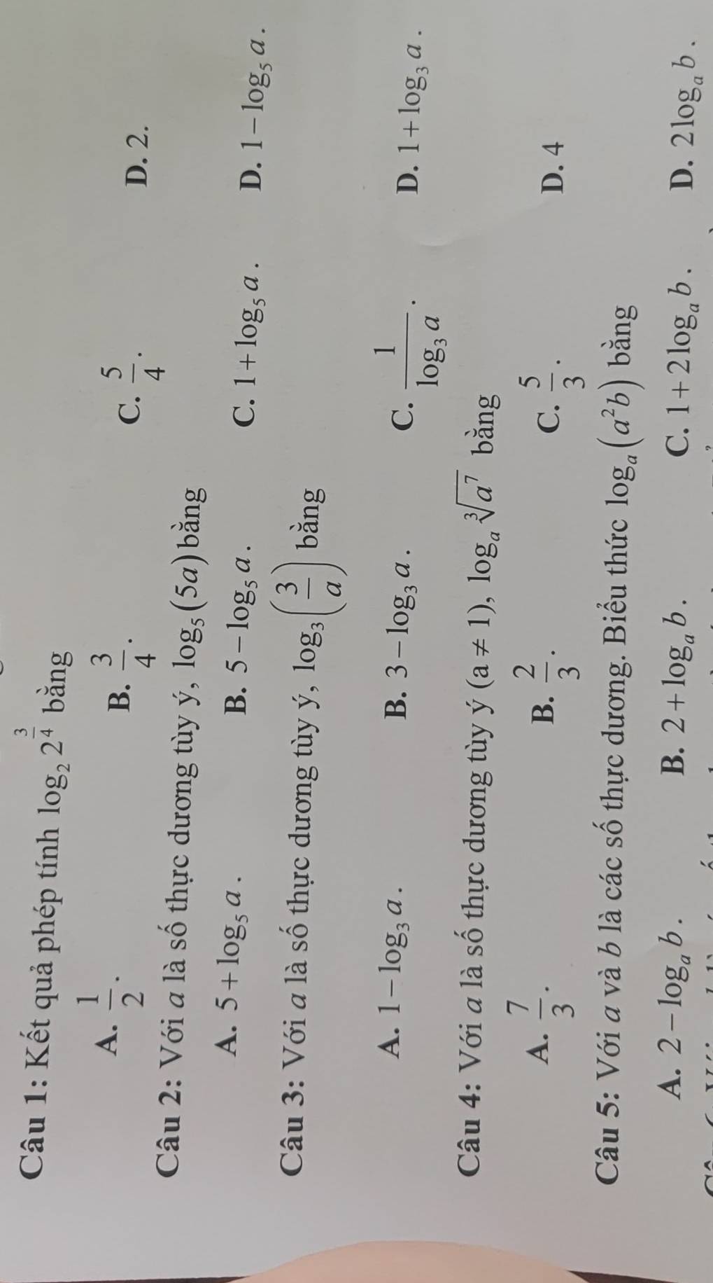 Kết quả phép tính log _22^(frac 3)4 bằng
A.  1/2 .
B.  3/4 .
C.  5/4 . D. 2.
Câu 2: Với a là số thực dương tùy ý, log _5(5a) bǎng
A. 5+log _5a.
B. 5-log _5a. C. 1+log _5a. D. 1-log _5a. 
Câu 3: Với a là số thực dương tùy ý, log _3( 3/a ) bằng
A. 1-log _3a. B. 3-log _3a. C. frac 1log _3a.
D. 1+log _3a. 
Câu 4: Với a là Shat O thực dương tùy y(a!= 1), log _asqrt[3](a^7) bằng
A.  7/3 .
B.  2/3 .
C.  5/3 . D. 4
Câu 5: Với a và b là các số thực dương. Biểu thức log _a(a^2b) bằng
A. 2-log _ab. B. 2+log _ab. C. 1+2log _ab. D. 2log _ab.