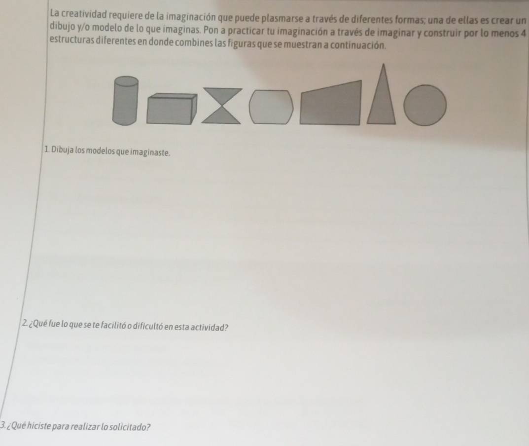 La creatividad requiere de la imaginación que puede plasmarse a través de diferentes formas; una de ellas es crear un 
dibujo y/o modelo de lo que imaginas. Pon a practicar tu imaginación a través de imaginar y construir por lo menos 4 
estructuras diferentes en donde combines las figuras que se muestran a continuación. 
1. Dibuja los modelos que imaginaste. 
2. ¿Qué fue lo que se te facilitó o dificultó en esta actividad? 
3. ¿Qué hiciste para realizar lo solicitado?