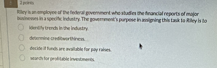 6 2 points
Riley is an employee of the federal government who studies the financial reports of major
businesses in a specific industry. The government’s purpose in assigning this task to Riley is to
identify trends in the industry.
determine creditworthiness.
decide if funds are available for pay raises.
search for proftable investments.