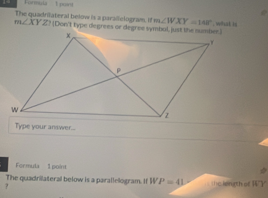 Formula 1 point 
The quadrilateral below is a parallelogram. If m∠ WXY=148° , what is
m∠ XYZ ? (Don't type degrees or degree symbol, just the number.) 
Type your answer... 
Formula 1 point 
The quadrilateral below is a parallelogram. If W V P=41 the length of WY
?