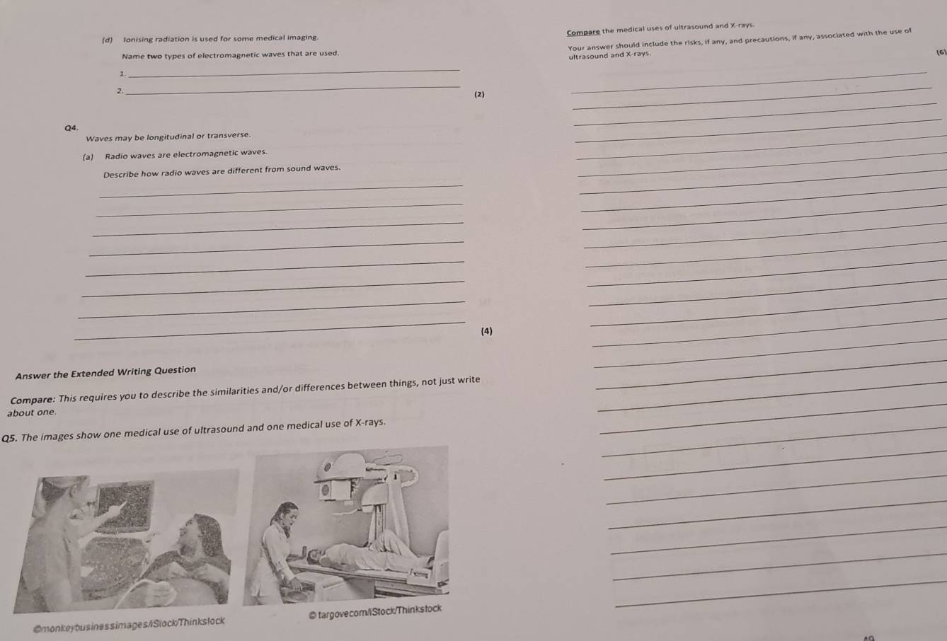 Compare the medical uses of ultrasound and X -rays. 
(d) lonising radiation is used for some medical imaging. 
Your answer should include the risks, if any, and precautions, if any, associated with the use of 
Name two types of electromagnetic waves that are used. (6) 
ultrasound and X -rays. 
1 
_ 
2 
_ 
_ 
(2) 
_ 
_ 
_ 
_ 
Q4. 
Waves may be longitudinal or transverse. 
(a) Radio waves are electromagnetic waves. 
_ 
_ 
Describe how radio waves are different from sound waves. 
_ 
_ 
_ 
_ 
_ 
_ 
_ 
_ 
_ 
_ 
_ 
_ 
_ 
_ 
(4) 
_ 
_ 
Answer the Extended Writing Question 
_ 
Compare: This requires you to describe the similarities and/or differences between things, not just write_ 
_ 
about one 
_ 
Q5. The images show one medical use of ultrasound and one medical use of X -rays._ 
_ 
_ 
_ 
_ 
_ 
_ 
@monkeyousinessimages/SlockThinkslock @ targovecom/iStock/Thinkstock