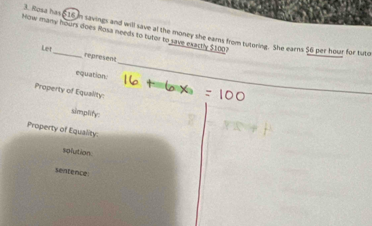 Rosa has $16 in savings and will save al the money she earns from tutoring. She earns $6 per hour for tuto 
How many hours does Rosa needs to tutor to save exactly $100? 
_ 
Let represent 
equation: 
_ 
Property of Equality: 
simplify: 
Property of Equality: 
solution: 
sentence;