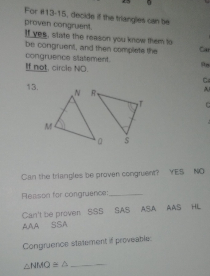 9 0
For #13-15, decide if the triangles can be
proven congruent.
If yes, state the reason you know them to
be congruent, and then complete the Car
congruence statement. Re
If not, circle NO.
C
13.
A
C
Can the triangles be proven congruent? YES NO
Reason for congruence:_
Can't be proven SSS SAS ASA AAS HL
AAA SSA
Congruence statement if proveable:
_ △ NMQ≌ △