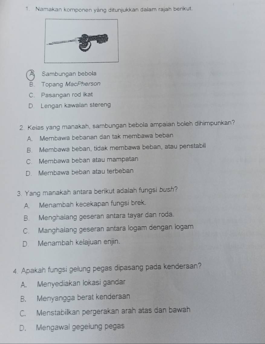 Namakan komponen yáng ditunjukkan dalam rajah berikut.
A Sambungan bebola
B. Topang MacPherson
C. Pasangan rod ikat
D. Lengan kawalan steren
2. Kelas yang manakah, sambungan bebola ampaian boleh dihimpunkan?
A. Membawa bebanan dan tak membawa beban
B. Membawa beban, tidak membawa beban, atau penstabil
C. Membawa beban atau mampatan
D. Membawa beban atau terbeban
3. Yang manakah antara berikut adalah fungsi bush?
A. Menambah kecekapan fungsi brek.
B. Menghalang geseran antara tayar dan roda.
C. Manghalang geseran antara logam dengan logam
D. Menambah kelajuan enjin.
4. Apakah fungsi gelung pegas dipasang pada kenderaan?
A. Menyediakan lokasi gandar
B. Menyangga berat kenderaan
C. Menstabilkan pergerakan arah atas dan bawah
D. Mengawal gegeiung pegas