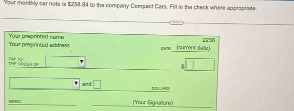 Your monthly car note is $258.84 to the company Compact Cars. Fill in the check where appropriate. 
Your preprinted name 2236
Your preprinted address DATE (current date) 
PAY TO 
_ 
THE ORDER OF □
_$ | 
_ 
and □ DOLLARS
MEMO_ __(Your Signature)