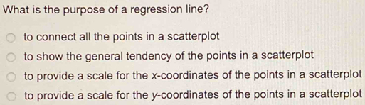 What is the purpose of a regression line?
to connect all the points in a scatterplot
to show the general tendency of the points in a scatterplot
to provide a scale for the x-coordinates of the points in a scatterplot
to provide a scale for the y-coordinates of the points in a scatterplot