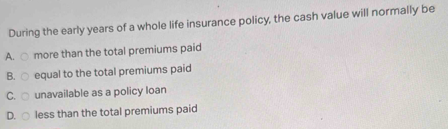 During the early years of a whole life insurance policy, the cash value will normally be
A. more than the total premiums paid
B. ○ equal to the total premiums paid
C. unavailable as a policy loan
D. less than the total premiums paid