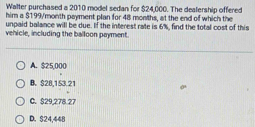 Walter purchased a 2010 model sedan for $24,000. The dealership offered
him a $199/month payment plan for 48 months, at the end of which the
unpaid balance will be due. If the interest rate is 6%, find the total cost of this
vehicle, including the balloon payment.
A. $25,000
B. $28,153.21
C. $29,278.27
D. $24,448