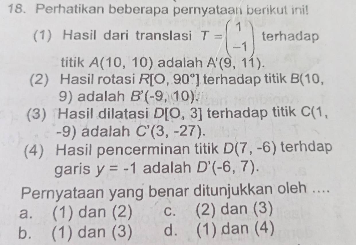 Perhatikan beberapa pernyataan berikut ini!
(1) Hasil dari translasi T=beginpmatrix 1 -1endpmatrix terhadap
titik A(10,10) adalah A'(9,11). 
(2) Hasil rotasi R[O,90°] terhadap titik B(10,
9) adalah B'(-9,10). 
(3) Hasil dilatasi D[0,3] terhadap titik C(1,
-9) adalah C'(3,-27). 
(4) Hasil pencerminan titik D(7,-6) terhdap
garis y=-1 adalah D'(-6,7). 
Pernyataan yang benar ditunjukkan oleh ....
a. (1) dan (2) c. (2) dan (3)
b. (1) dan (3) d. (1) dan (4)