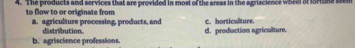The products and services that are provided in most of the areas in the agriscience wheel of fortune seem
to flow to or originate from
a. agriculture processing, products, and C. horticulture.
distribution. d. production agriculture.
b. agriscience professions.