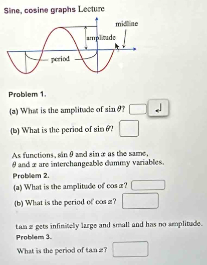 Sine, cosine graphs Lecture 
Problem 1. 
(a) What is the amplitude of sin θ ? □ 
(b) What is the period of sin θ ? □ 
As functions, siin θ and sin x as the same,
θ and x are interchangeable dummy variables. 
Problem 2. 
(a) What is the amplitude of cos x? □ 
(b) What is the period of cos a c? □
tan x gets infinitely large and small and has no amplitude. 
Problem 3. 
What is the period of tan x? □