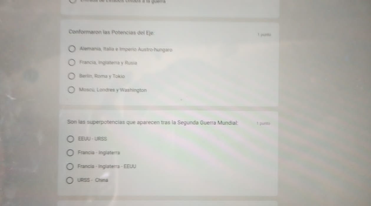 Conformaron las Potencías del Eje: 1 punto
Alemania, Italia e Imperio Austro-hungaro
Francia, Inglaterra y Rusia
Berlin, Roma y Tokio
Moscú, Londres y Washington
Son las superpotencias que aparecen tras la Segunda Guerra Mundial: 1 punto
EEUU - URSS
Francia - Inglaterra
Francia - Inglaterra - EEUU
URSS -China