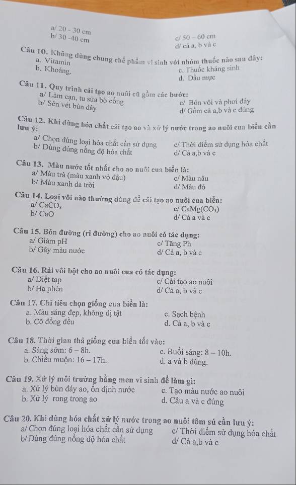 a/ 20 - 30 cm
b/ 30 -40 cm
c/ 50 - 60 cm
d/ cá a, b và c
Cầu 10. Không dùng chung chế phẩm vi sinh với nhóm thuốc nào sau đây:
a. Vitamin
b. Khoáng.
c. Thuốc kháng sinh
d. Dầu mực
Câu 11. Quy trình cải tạo ao nuôi cũ gồm các bước:
a/ Làm cạn, tu sửa bờ cổng
c/ Bón vôi và phơi đáy
b/ Sên vét bùn đáy
d/ Gồm cả a,b và c đúng
Câu 12, Khi dùng hóa chất cải tạo ao và xử lý nước trong ao nuôi cua biển cần
lưu ý:
a/ Chọn đúng loại hóa chất cần sử dụng c/ Thời điểm sử dụng hóa chất
b/ Dùng đúng nổng độ hóa chất d/ Cả a,b và c
Câu 13. Màu nước tốt nhất cho ao nuôi cua biển là:
a/ Màu trà (màu xanh vỏ đậu) c/ Màu nâu
b/ Màu xanh da trời
d/ Màu đỏ
Câu 14. Loại vôi nào thường dùng để cải tạo ao nuôi cua biển:
a/ CaCO₃
c/ CaMg(CO₃)
b/ CaO d/ Cả a và c
Câu 15. Bón đường (rỉ đường) cho ao nuôi có tác dụng:
a/ Giảm pH c/ Tăng Ph
b/ Gây màu nước d/ Cả a, b và c
Câu 16. Rải vôi bột cho ao nuôi cua có tác dụng:
a/ Diệt tạp c/ Cải tạo ao nuôi
b/ Hạ phèn d/ Cả a, b và c
Câu 17. Chỉ tiêu chọn giống cua biển là:
a. Màu sáng đẹp, không dị tật c. Sạch bệnh
b. Cỡ đồng đều d. Cả a, b và c
Câu 18. Thời gian thả giống cua biển tốt vào:
a. Sáng sớm: 6 - 8h. c. Buổi sáng: 8 - 10h.
b. Chiều muộn: 16 - 17h. d. a và b đúng.
Câu 19. Xử lý môi trường bằng men vi sinh để làm gì:
a. Xử lý bùn đáy ao, ồn định nước c. Tạo màu nước ao nuôi
b. Xử lý rong trong ao d. Câu a và c đúng
Câu 20. Khi dùng hóa chất xử lý nước trong ao nuôi tôm sú cần lưu ý:
a/ Chọn đúng loại hóa chất cần sử dụng c/ Thời điểm sử dụng hóa chất
b/ Dùng đúng nồng độ hóa chất d/ Cả a,b và c