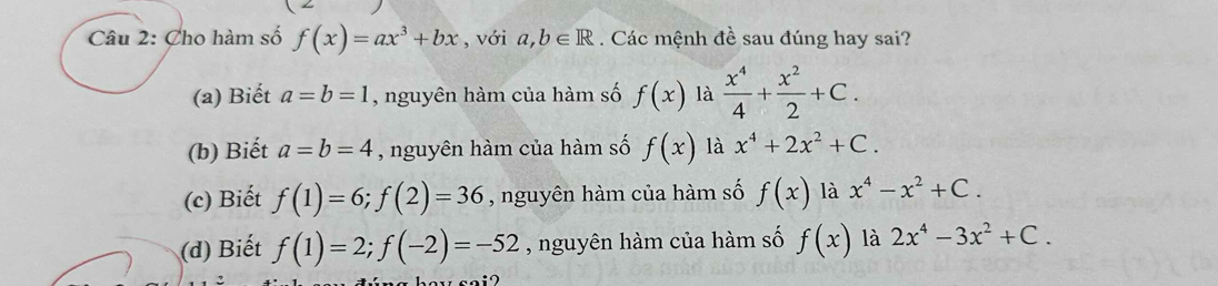 Cho hàm số f(x)=ax^3+bx , với a, b∈ R. Các mệnh đề sau đúng hay sai?
(a) Biết a=b=1 , nguyên hàm của hàm số f(x) là  x^4/4 + x^2/2 +C.
(b) Biết a=b=4 , nguyên hàm của hàm số f(x) là x^4+2x^2+C.
(c) Biết f(1)=6; f(2)=36 , nguyên hàm của hàm số f(x) là x^4-x^2+C.
(d) Biết f(1)=2; f(-2)=-52 , nguyên hàm của hàm số f(x) là 2x^4-3x^2+C.