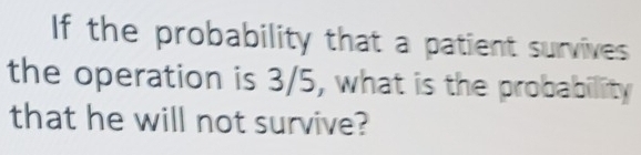 If the probability that a patient survives 
the operation is 3/5, what is the probability 
that he will not survive?