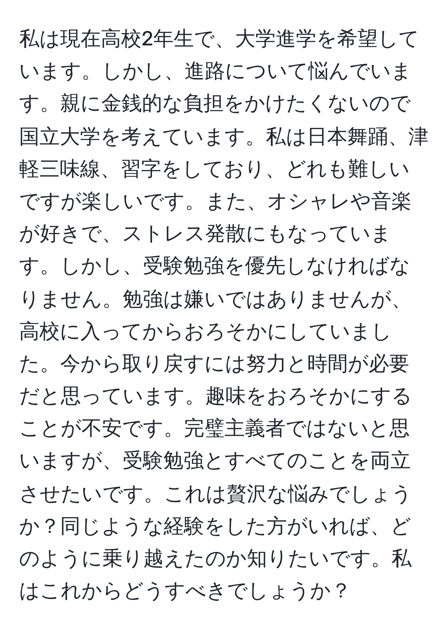 私は現在高校2年生で、大学進学を希望しています。しかし、進路について悩んでいます。親に金銭的な負担をかけたくないので国立大学を考えています。私は日本舞踊、津軽三味線、習字をしており、どれも難しいですが楽しいです。また、オシャレや音楽が好きで、ストレス発散にもなっています。しかし、受験勉強を優先しなければなりません。勉強は嫌いではありませんが、高校に入ってからおろそかにしていました。今から取り戻すには努力と時間が必要だと思っています。趣味をおろそかにすることが不安です。完璧主義者ではないと思いますが、受験勉強とすべてのことを両立させたいです。これは贅沢な悩みでしょうか？同じような経験をした方がいれば、どのように乗り越えたのか知りたいです。私はこれからどうすべきでしょうか？