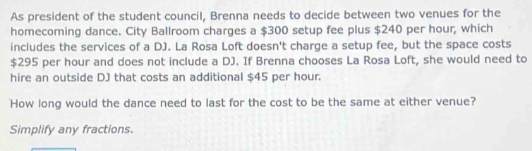 As president of the student council, Brenna needs to decide between two venues for the 
homecoming dance. City Ballroom charges a $300 setup fee plus $240 per hour, which 
includes the services of a DJ. La Rosa Loft doesn't charge a setup fee, but the space costs
$295 per hour and does not include a DJ. If Brenna chooses La Rosa Loft, she would need to 
hire an outside DJ that costs an additional $45 per hour. 
'How long would the dance need to last for the cost to be the same at either venue? 
Simplify any fractions.