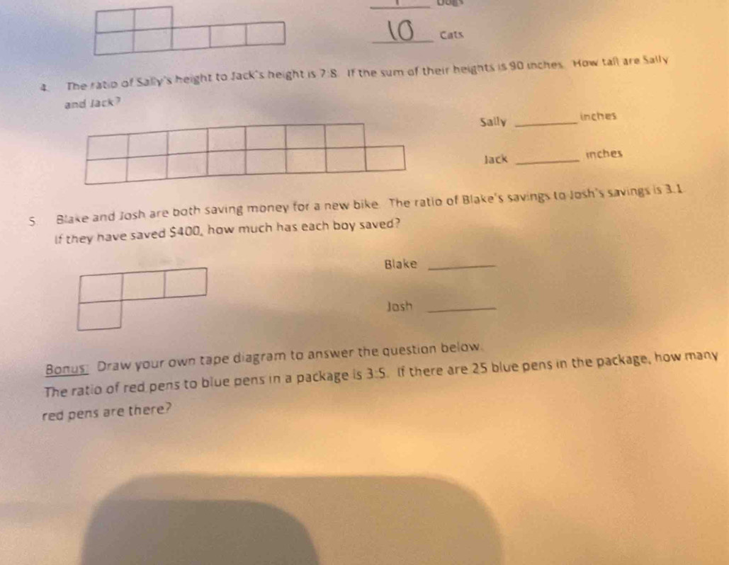Cats 
4. The ratio of Sally's height to Jack's height is 7:8 If the sum of their heights is 90 inches. How tall are Sally 
and lack? 
Sally _ inches
Jack _ inches
5. Blake and Josh are both saving money for a new bike. The ratio of Blake's savings to Josh's savings is 3.1
If they have saved $400, how much has each boy saved? 
Blake_ 
Joash_ 
Bonus Draw your own tape diagram to answer the question below. 
The ratio of red pens to blue pens in a package is 3:5. If there are 25 blue pens in the package, how many 
red pens are there?